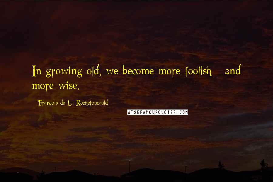 Francois De La Rochefoucauld Quotes: In growing old, we become more foolish - and more wise.