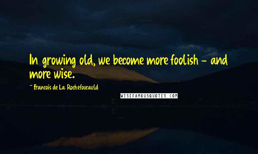 Francois De La Rochefoucauld Quotes: In growing old, we become more foolish - and more wise.