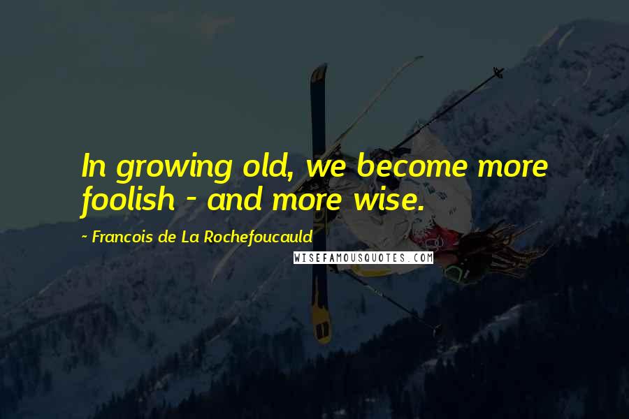 Francois De La Rochefoucauld Quotes: In growing old, we become more foolish - and more wise.