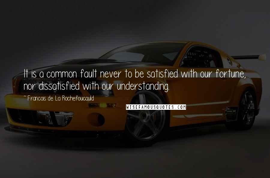 Francois De La Rochefoucauld Quotes: It is a common fault never to be satisfied with our fortune, nor dissatisfied with our understanding.