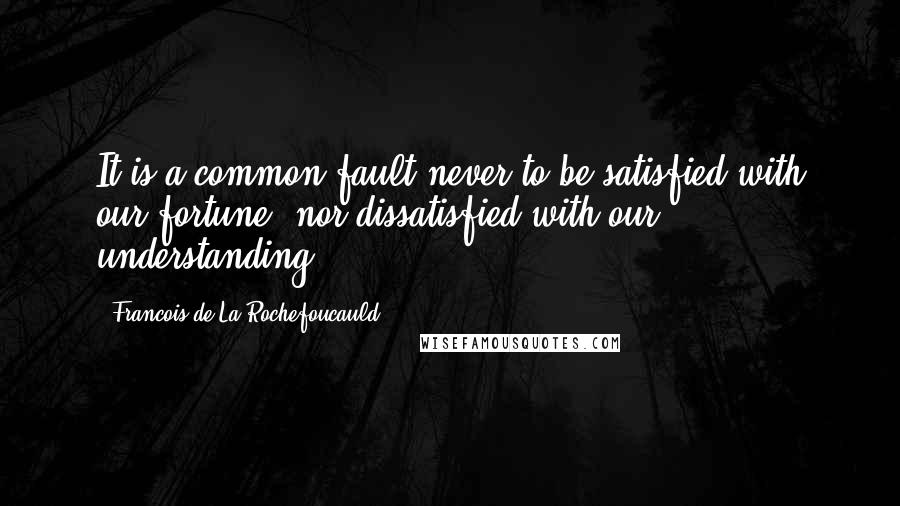 Francois De La Rochefoucauld Quotes: It is a common fault never to be satisfied with our fortune, nor dissatisfied with our understanding.