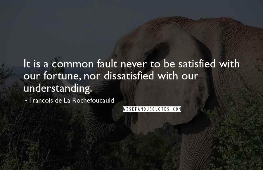 Francois De La Rochefoucauld Quotes: It is a common fault never to be satisfied with our fortune, nor dissatisfied with our understanding.