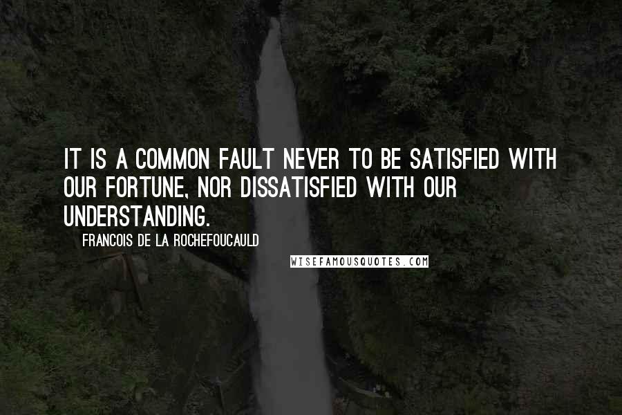 Francois De La Rochefoucauld Quotes: It is a common fault never to be satisfied with our fortune, nor dissatisfied with our understanding.
