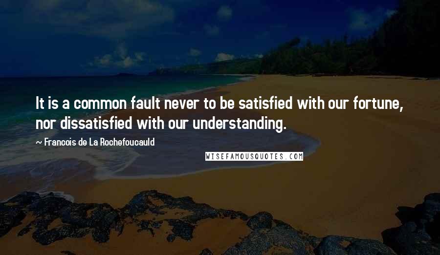 Francois De La Rochefoucauld Quotes: It is a common fault never to be satisfied with our fortune, nor dissatisfied with our understanding.
