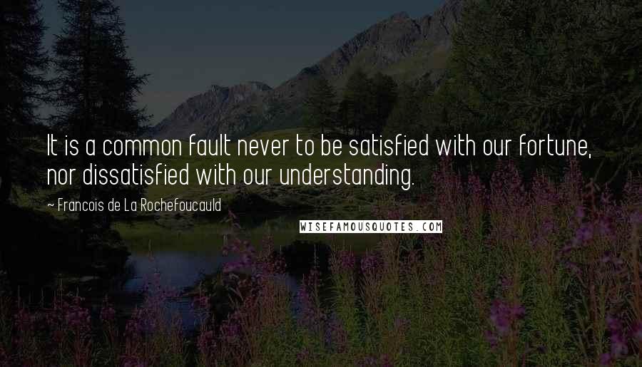Francois De La Rochefoucauld Quotes: It is a common fault never to be satisfied with our fortune, nor dissatisfied with our understanding.