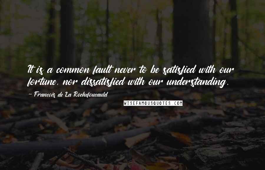 Francois De La Rochefoucauld Quotes: It is a common fault never to be satisfied with our fortune, nor dissatisfied with our understanding.