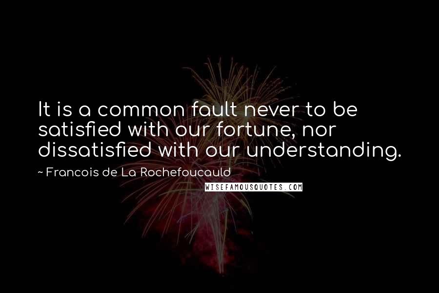 Francois De La Rochefoucauld Quotes: It is a common fault never to be satisfied with our fortune, nor dissatisfied with our understanding.