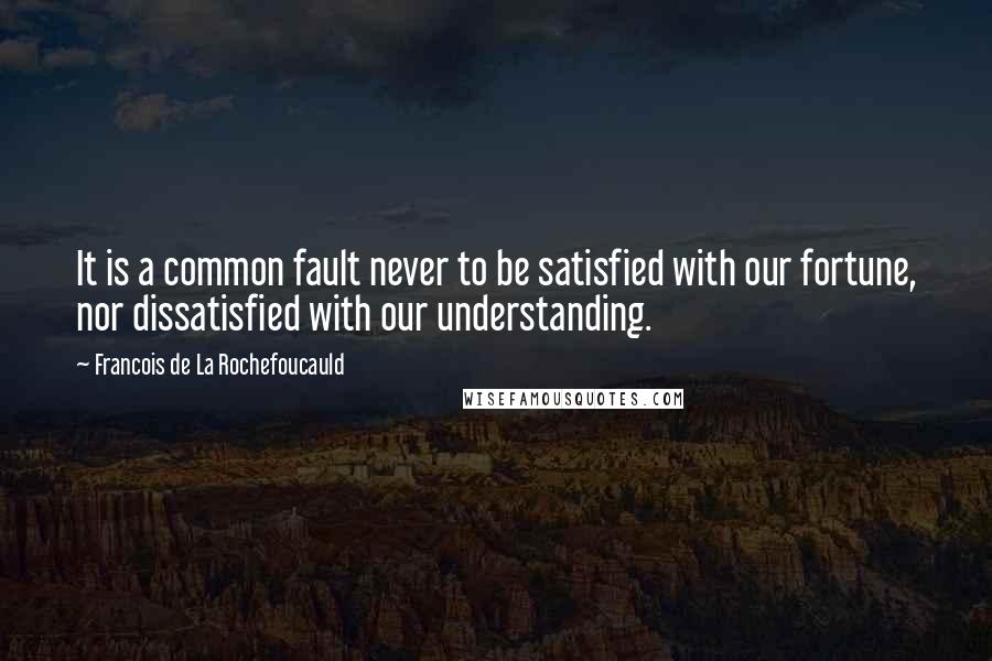 Francois De La Rochefoucauld Quotes: It is a common fault never to be satisfied with our fortune, nor dissatisfied with our understanding.