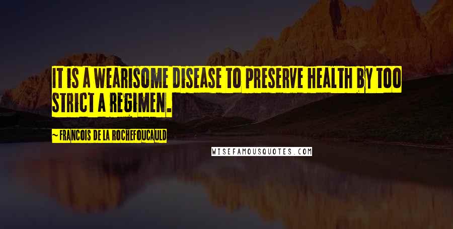Francois De La Rochefoucauld Quotes: It is a wearisome disease to preserve health by too strict a regimen.
