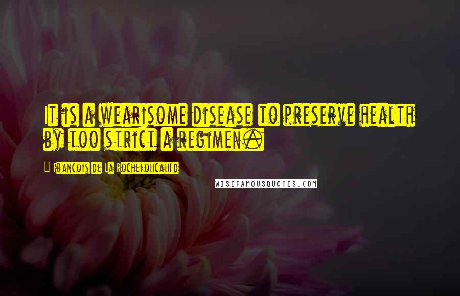 Francois De La Rochefoucauld Quotes: It is a wearisome disease to preserve health by too strict a regimen.