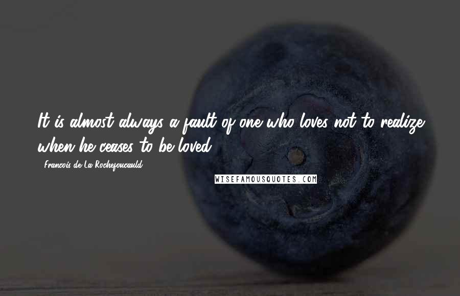 Francois De La Rochefoucauld Quotes: It is almost always a fault of one who loves not to realize when he ceases to be loved.