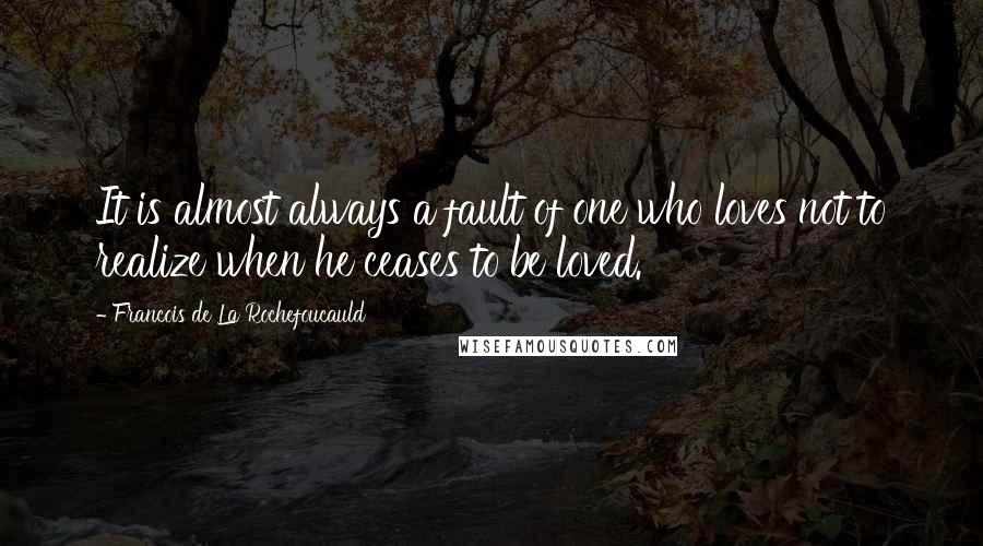 Francois De La Rochefoucauld Quotes: It is almost always a fault of one who loves not to realize when he ceases to be loved.