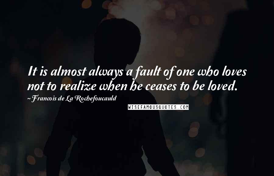 Francois De La Rochefoucauld Quotes: It is almost always a fault of one who loves not to realize when he ceases to be loved.