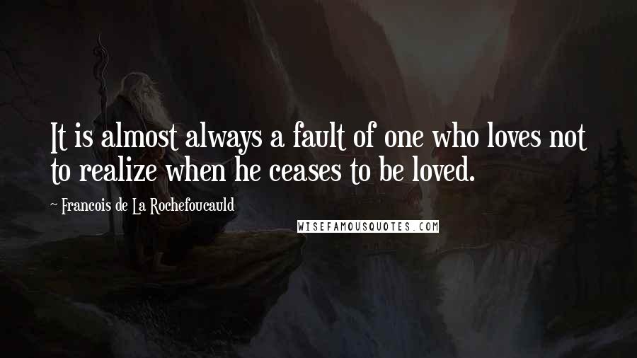 Francois De La Rochefoucauld Quotes: It is almost always a fault of one who loves not to realize when he ceases to be loved.