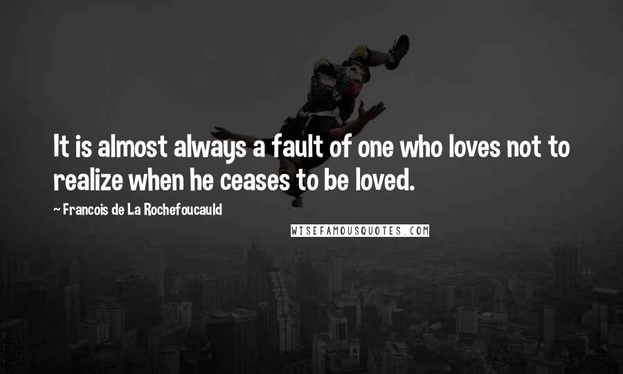 Francois De La Rochefoucauld Quotes: It is almost always a fault of one who loves not to realize when he ceases to be loved.