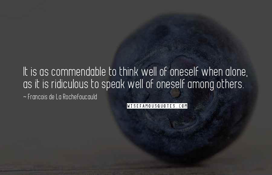 Francois De La Rochefoucauld Quotes: It is as commendable to think well of oneself when alone, as it is ridiculous to speak well of oneself among others.