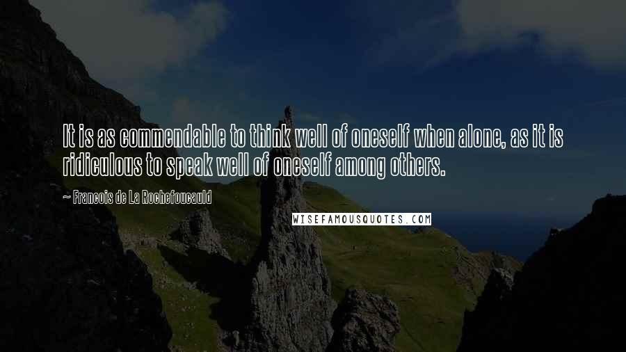 Francois De La Rochefoucauld Quotes: It is as commendable to think well of oneself when alone, as it is ridiculous to speak well of oneself among others.