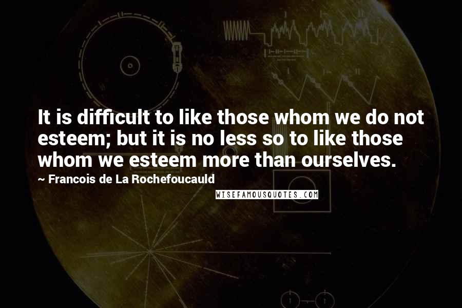 Francois De La Rochefoucauld Quotes: It is difficult to like those whom we do not esteem; but it is no less so to like those whom we esteem more than ourselves.