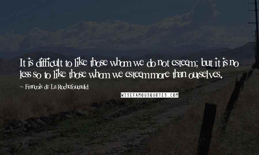 Francois De La Rochefoucauld Quotes: It is difficult to like those whom we do not esteem; but it is no less so to like those whom we esteem more than ourselves.