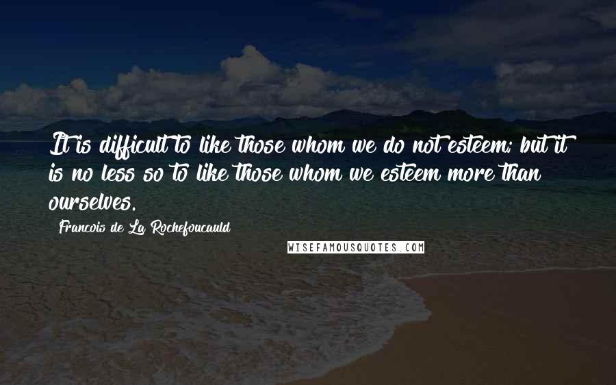 Francois De La Rochefoucauld Quotes: It is difficult to like those whom we do not esteem; but it is no less so to like those whom we esteem more than ourselves.