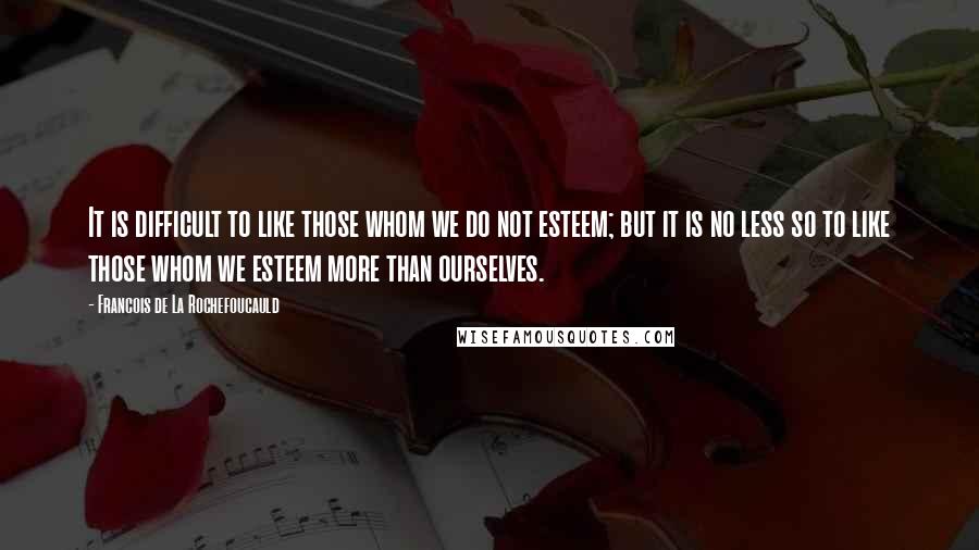 Francois De La Rochefoucauld Quotes: It is difficult to like those whom we do not esteem; but it is no less so to like those whom we esteem more than ourselves.