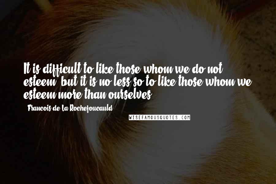 Francois De La Rochefoucauld Quotes: It is difficult to like those whom we do not esteem; but it is no less so to like those whom we esteem more than ourselves.