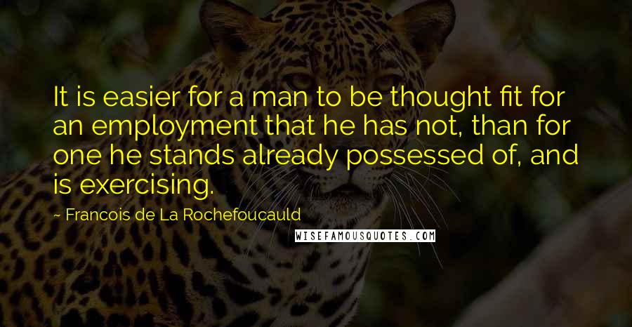 Francois De La Rochefoucauld Quotes: It is easier for a man to be thought fit for an employment that he has not, than for one he stands already possessed of, and is exercising.