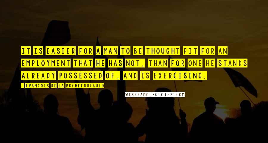 Francois De La Rochefoucauld Quotes: It is easier for a man to be thought fit for an employment that he has not, than for one he stands already possessed of, and is exercising.
