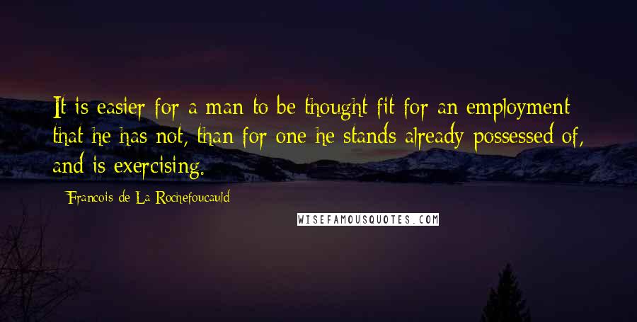 Francois De La Rochefoucauld Quotes: It is easier for a man to be thought fit for an employment that he has not, than for one he stands already possessed of, and is exercising.