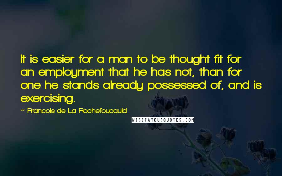 Francois De La Rochefoucauld Quotes: It is easier for a man to be thought fit for an employment that he has not, than for one he stands already possessed of, and is exercising.