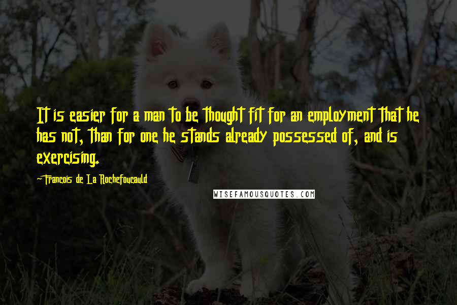 Francois De La Rochefoucauld Quotes: It is easier for a man to be thought fit for an employment that he has not, than for one he stands already possessed of, and is exercising.