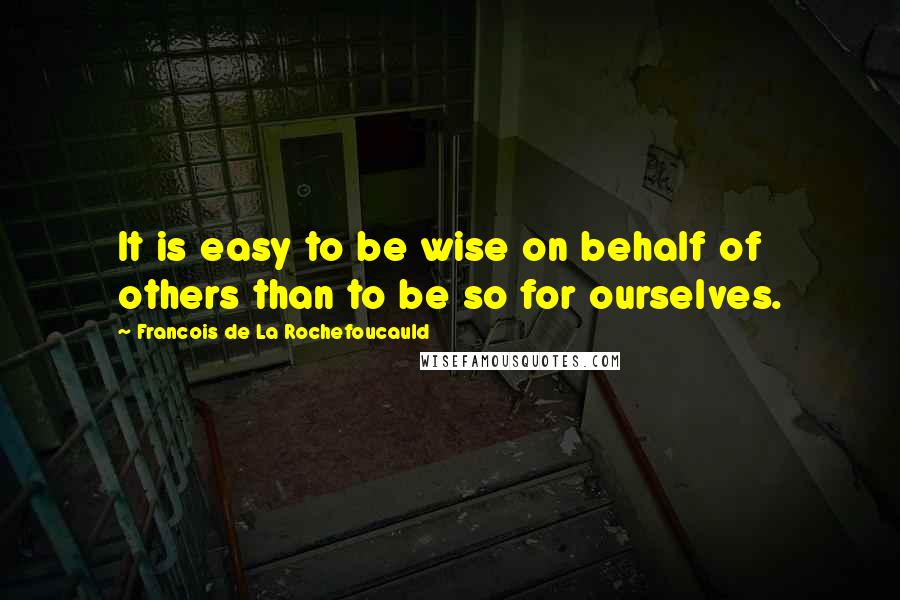 Francois De La Rochefoucauld Quotes: It is easy to be wise on behalf of others than to be so for ourselves.