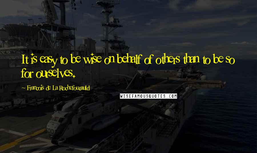 Francois De La Rochefoucauld Quotes: It is easy to be wise on behalf of others than to be so for ourselves.