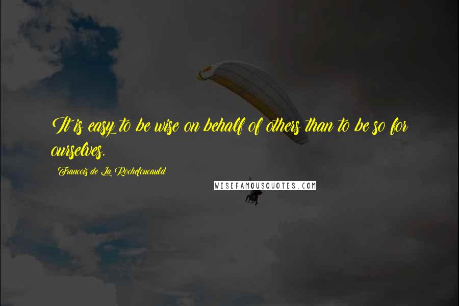 Francois De La Rochefoucauld Quotes: It is easy to be wise on behalf of others than to be so for ourselves.