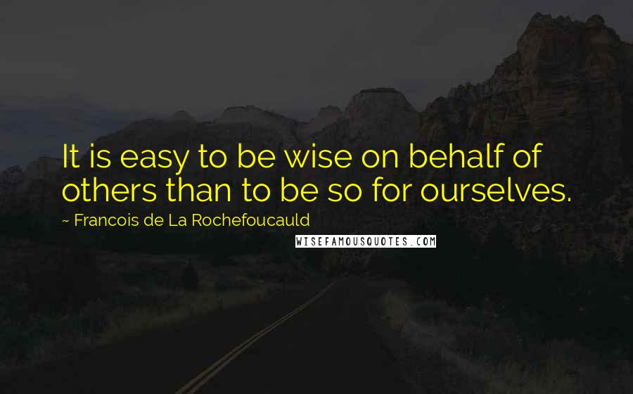 Francois De La Rochefoucauld Quotes: It is easy to be wise on behalf of others than to be so for ourselves.