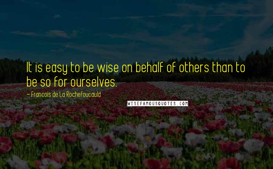Francois De La Rochefoucauld Quotes: It is easy to be wise on behalf of others than to be so for ourselves.