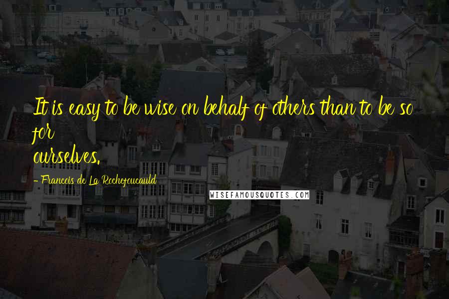 Francois De La Rochefoucauld Quotes: It is easy to be wise on behalf of others than to be so for ourselves.