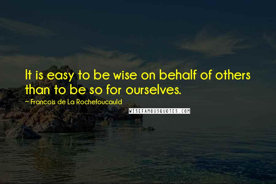 Francois De La Rochefoucauld Quotes: It is easy to be wise on behalf of others than to be so for ourselves.