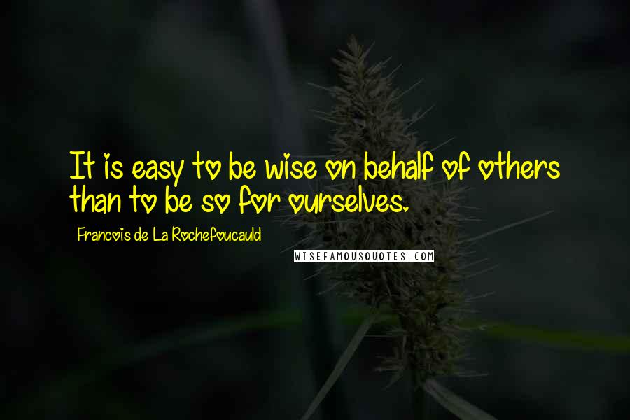 Francois De La Rochefoucauld Quotes: It is easy to be wise on behalf of others than to be so for ourselves.