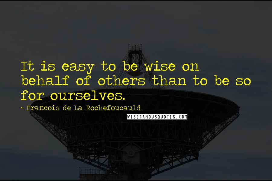 Francois De La Rochefoucauld Quotes: It is easy to be wise on behalf of others than to be so for ourselves.