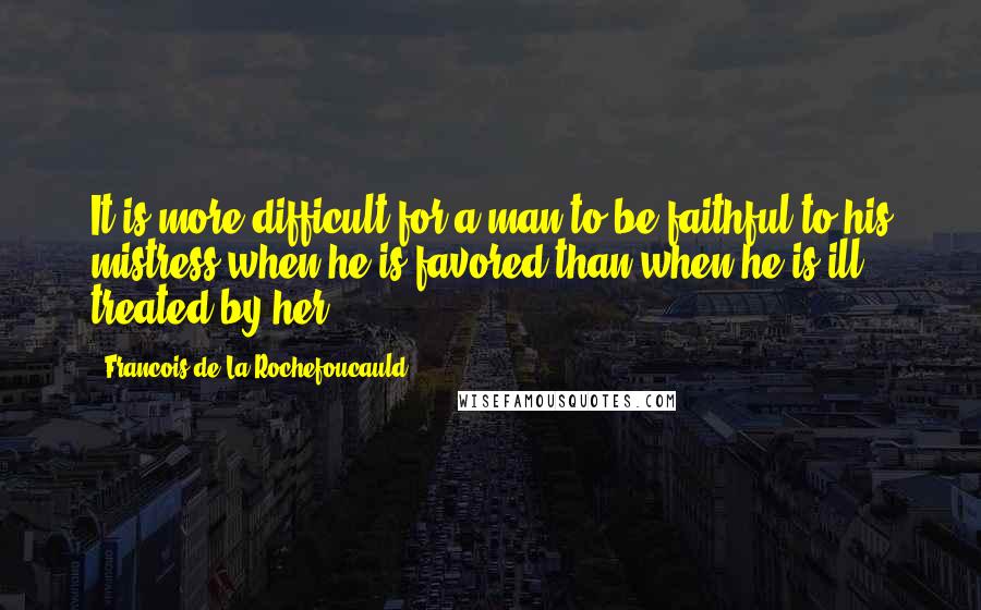 Francois De La Rochefoucauld Quotes: It is more difficult for a man to be faithful to his mistress when he is favored than when he is ill treated by her.