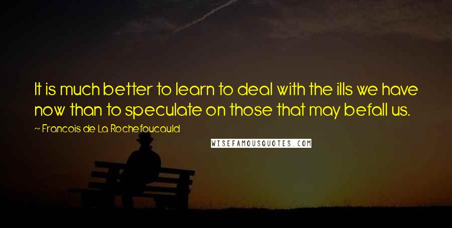 Francois De La Rochefoucauld Quotes: It is much better to learn to deal with the ills we have now than to speculate on those that may befall us.