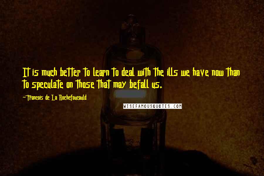 Francois De La Rochefoucauld Quotes: It is much better to learn to deal with the ills we have now than to speculate on those that may befall us.