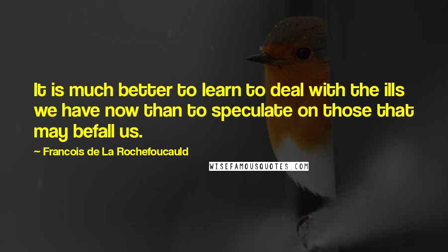 Francois De La Rochefoucauld Quotes: It is much better to learn to deal with the ills we have now than to speculate on those that may befall us.