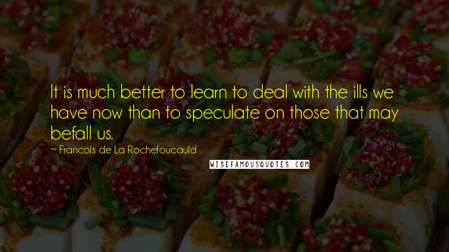 Francois De La Rochefoucauld Quotes: It is much better to learn to deal with the ills we have now than to speculate on those that may befall us.