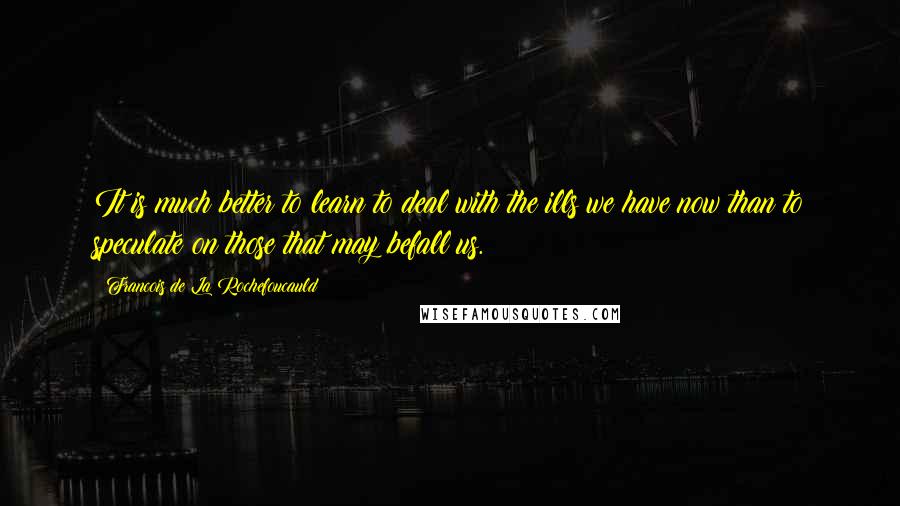 Francois De La Rochefoucauld Quotes: It is much better to learn to deal with the ills we have now than to speculate on those that may befall us.