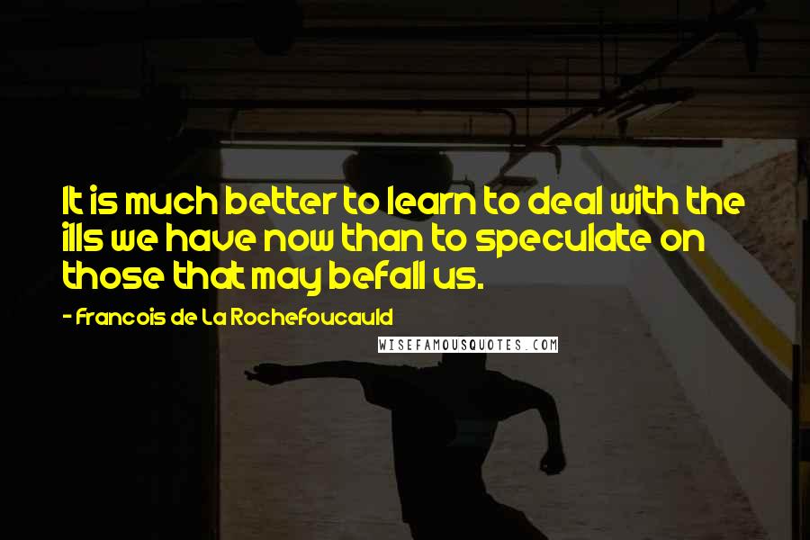 Francois De La Rochefoucauld Quotes: It is much better to learn to deal with the ills we have now than to speculate on those that may befall us.