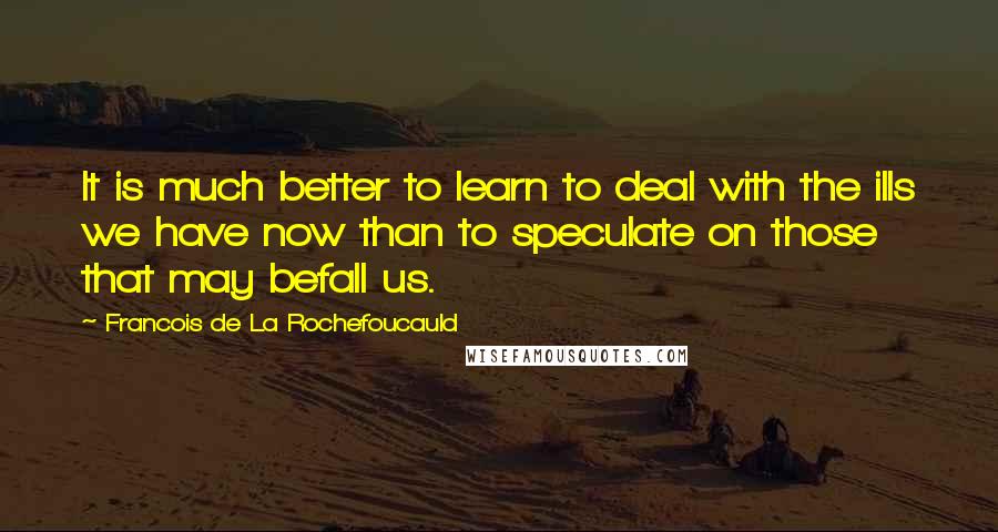 Francois De La Rochefoucauld Quotes: It is much better to learn to deal with the ills we have now than to speculate on those that may befall us.