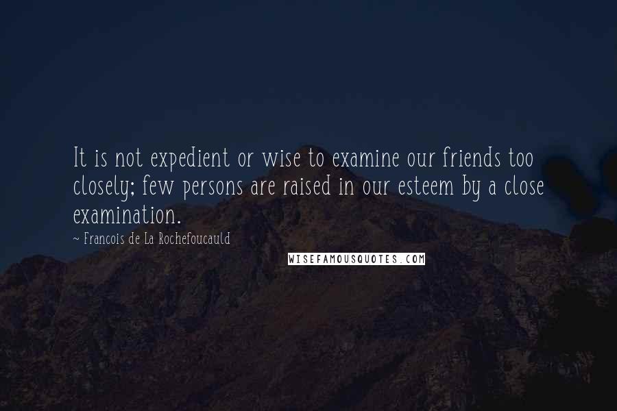 Francois De La Rochefoucauld Quotes: It is not expedient or wise to examine our friends too closely; few persons are raised in our esteem by a close examination.