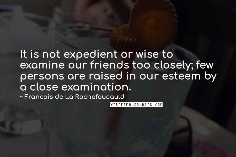 Francois De La Rochefoucauld Quotes: It is not expedient or wise to examine our friends too closely; few persons are raised in our esteem by a close examination.